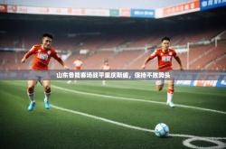 开运体育网页版-山东鲁能客场战平重庆斯威,保持不败势头